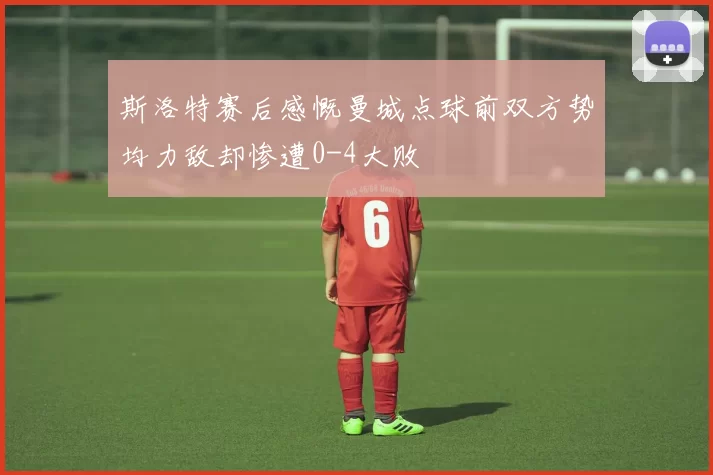 斯洛特赛后感慨曼城点球前双方势均力敌却惨遭0-4大败