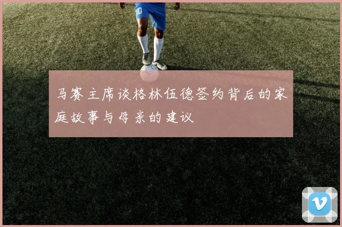 马赛主席谈格林伍德签约背后的家庭故事与母亲的建议
