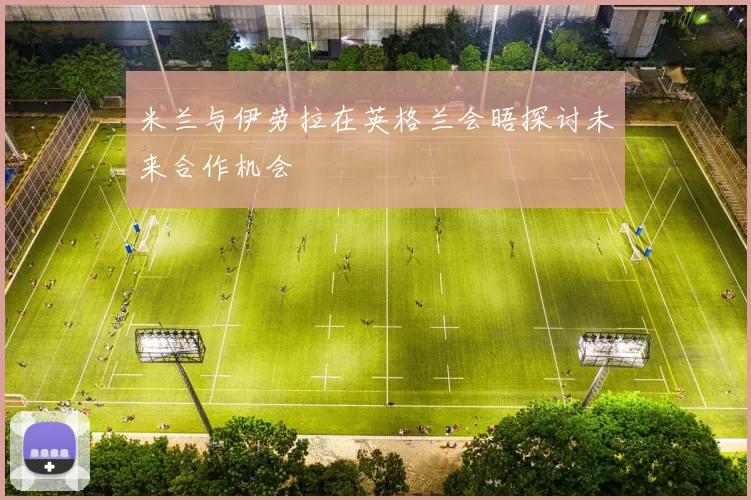米兰与伊劳拉在英格兰会晤探讨未来合作机会