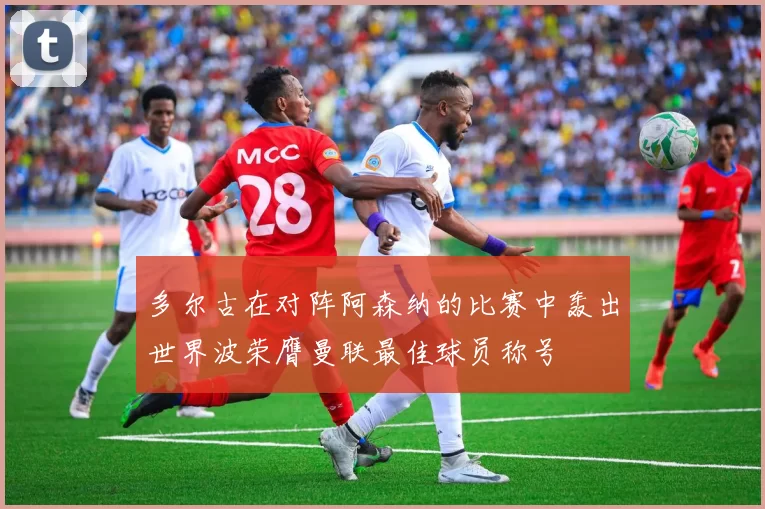 多尔古在对阵阿森纳的比赛中轰出世界波荣膺曼联最佳球员称号