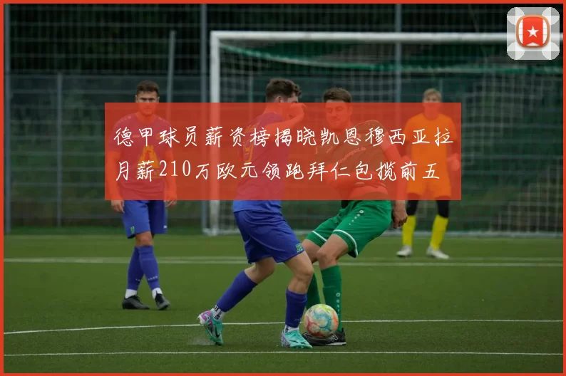德甲球员薪资榜揭晓凯恩穆西亚拉月薪210万欧元领跑拜仁包揽前五