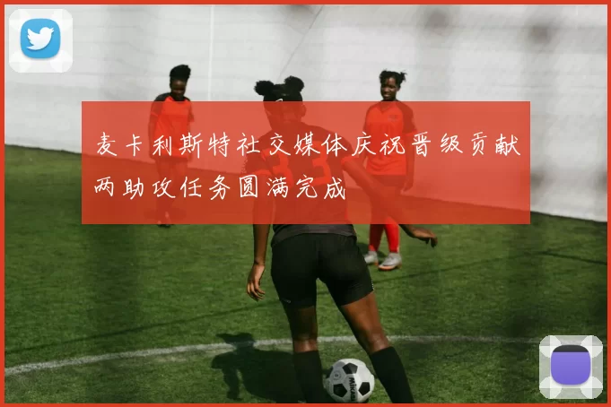 麦卡利斯特社交媒体庆祝晋级贡献两助攻任务圆满完成