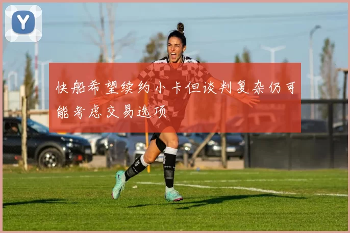快船希望续约小卡但谈判复杂仍可能考虑交易选项