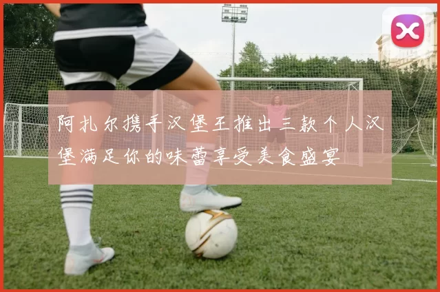 阿扎尔携手汉堡王推出三款个人汉堡满足你的味蕾享受美食盛宴