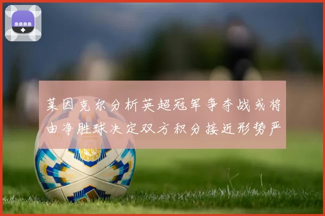 莱因克尔分析英超冠军争夺战或将由净胜球决定双方积分接近形势严峻