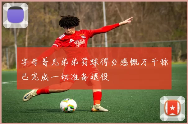 字母哥见弟弟罚球得分感慨万千称已完成一切准备退役