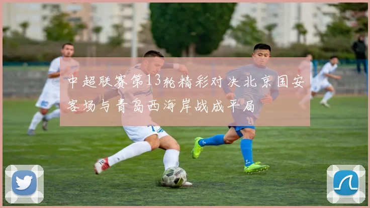 中超联赛第13轮精彩对决北京国安客场与青岛西海岸战成平局