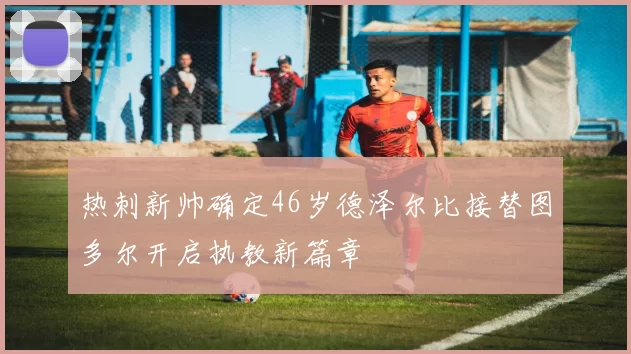 热刺新帅确定46岁德泽尔比接替图多尔开启执教新篇章