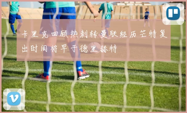 卡里克回顾热刺转曼联经历芒特复出时间将早于德里赫特