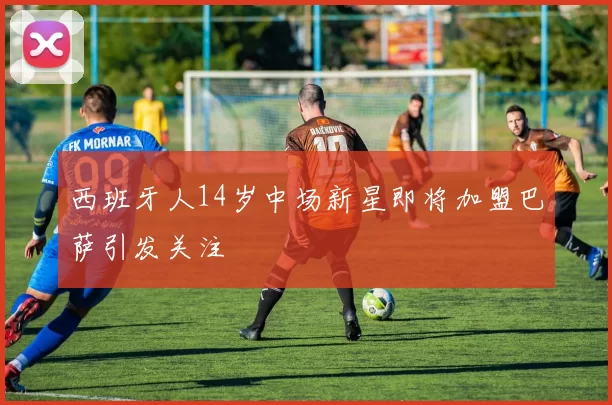 西班牙人14岁中场新星即将加盟巴萨引发关注
