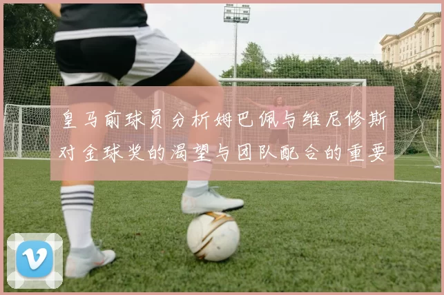 皇马前球员分析姆巴佩与维尼修斯对金球奖的渴望与团队配合的重要性
