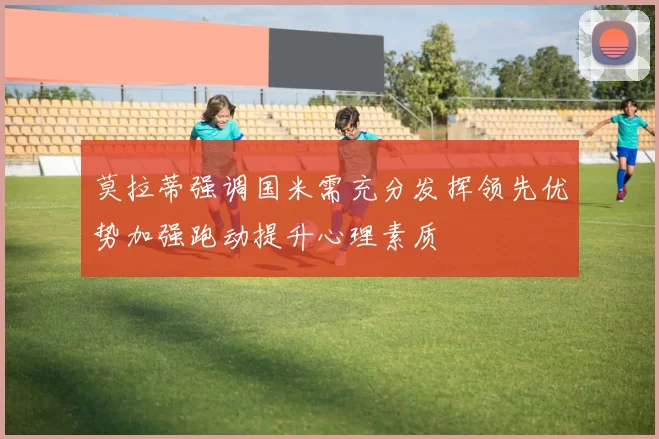 莫拉蒂强调国米需充分发挥领先优势加强跑动提升心理素质