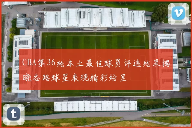 CBA第36轮本土最佳球员评选结果揭晓各路球星表现精彩纷呈