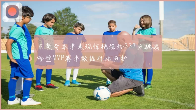 东契奇本季表现惊艳场均337分挑战哈登MVP赛季数据对比分析