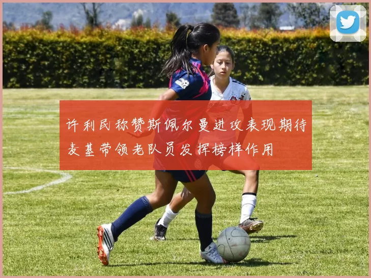 许利民称赞斯佩尔曼进攻表现期待麦基带领老队员发挥榜样作用