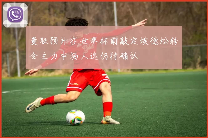 曼联预计在世界杯前敲定埃德松转会主力中场人选仍待确认