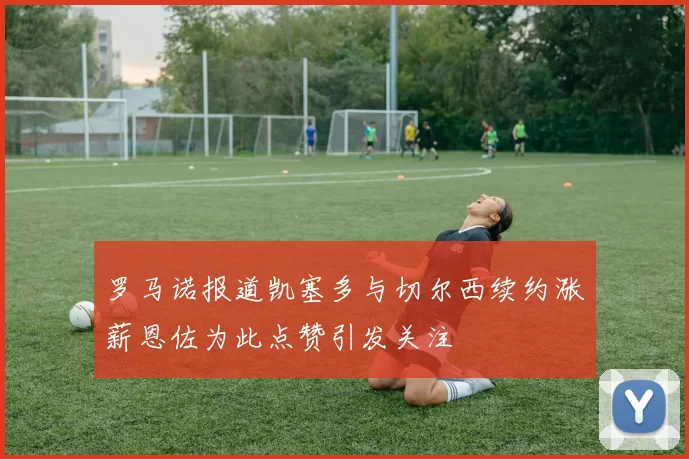 罗马诺报道凯塞多与切尔西续约涨薪恩佐为此点赞引发关注