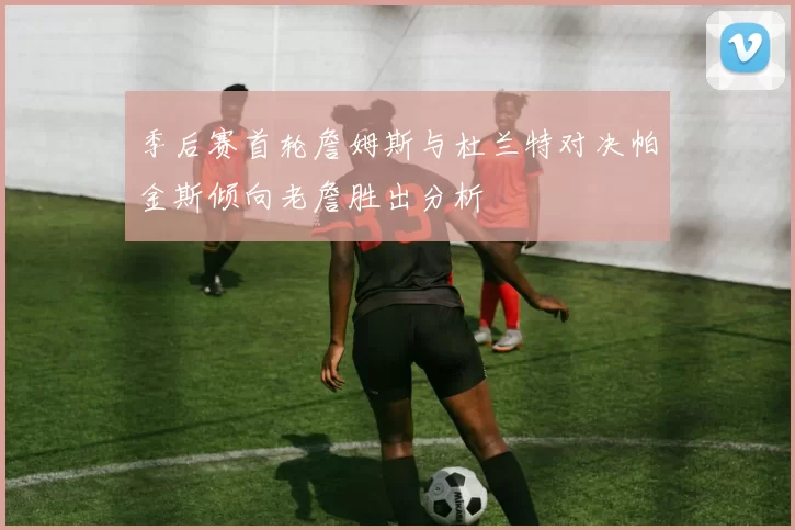 季后赛首轮詹姆斯与杜兰特对决帕金斯倾向老詹胜出分析