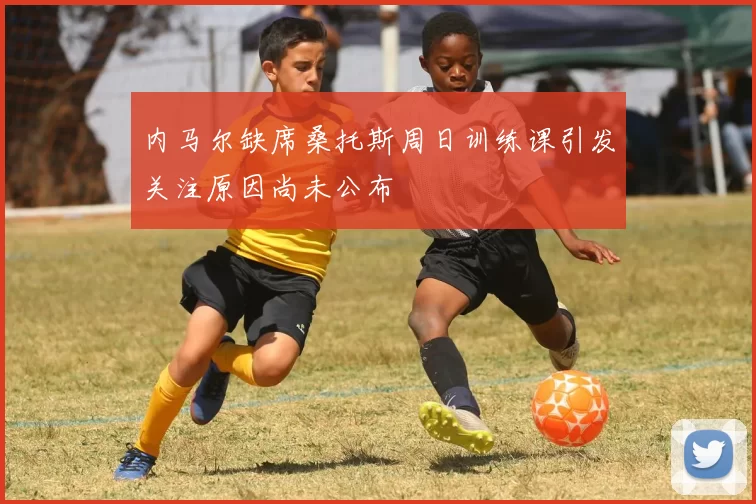 内马尔缺席桑托斯周日训练课引发关注原因尚未公布