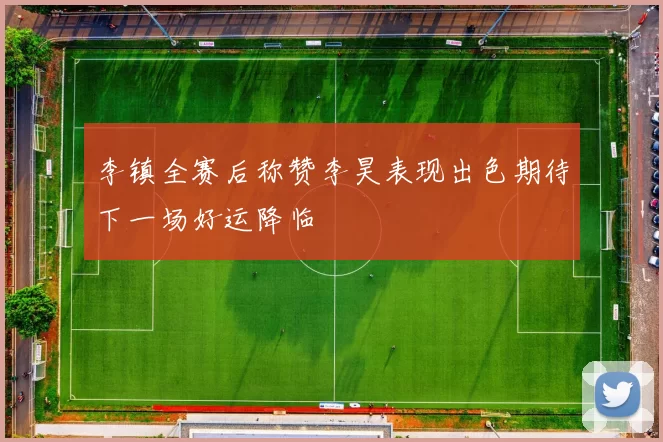 李镇全赛后称赞李昊表现出色期待下一场好运降临