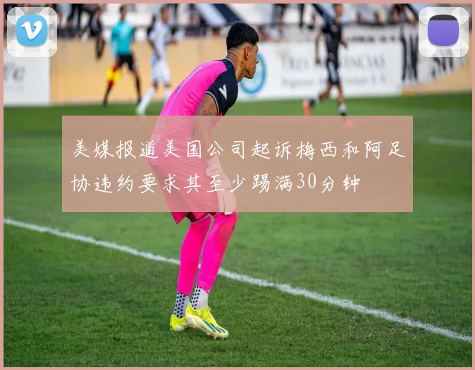 美媒报道美国公司起诉梅西和阿足协违约要求其至少踢满30分钟